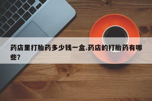 网上卖打胎药微信的联系方式药店里打胎药多少钱一盒.药店的打胎药有哪些?