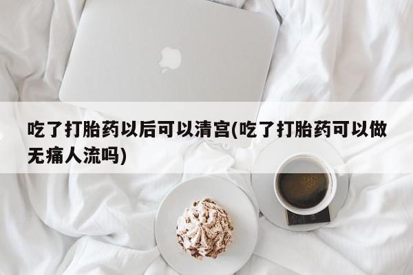 网上卖打胎药微信的联系方式吃了打胎药以后可以清宫(吃了打胎药可以做无痛人流吗)