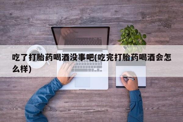 网上卖打胎药微信的联系方式吃了打胎药喝酒没事吧(吃完打胎药喝酒会怎么样)