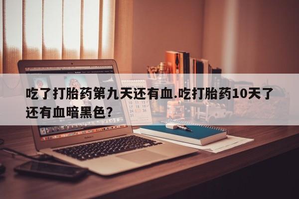 网上卖打胎药微信的联系方式吃了打胎药第九天还有血.吃打胎药10天了还有血暗黑色？