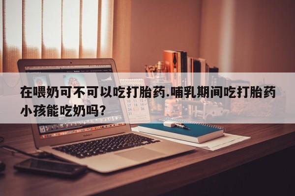 网上卖打胎药微信的联系方式在喂奶可不可以吃打胎药.哺乳期间吃打胎药小孩能吃奶吗？